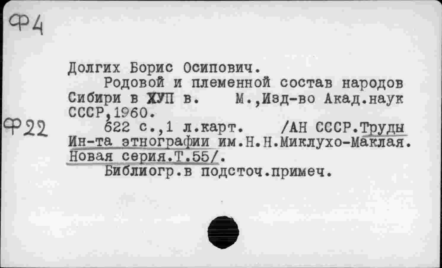 ﻿ср z.
Ф22
Долгих Борис Осипович.
Родовой и племенной состав народов Сибири в ХУЛ в. М.,Изд-во Акад.наук СССР,I960.
622 с.,1 л.карт. /АН СССР.Труды Ин-та этнографии им.Н.Н.Миклухо-Маклая. Новая серия.Т.55/.
Библиогр.в подсточ.примеч.